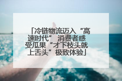 冷链物流迈入“高速时代” 消费者感受瓜果“才下枝头就上舌头”极致体验