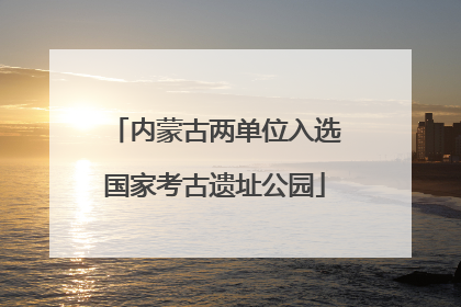 内蒙古两单位入选国家考古遗址公园