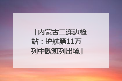 内蒙古二连边检站：护航第11万列中欧班列出境