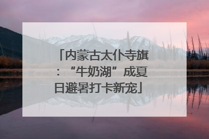 内蒙古太仆寺旗：“牛奶湖”成夏日避暑打卡新宠