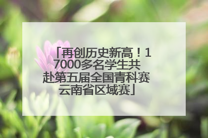 再创历史新高！17000多名学生共赴第五届全国青科赛云南省区域赛