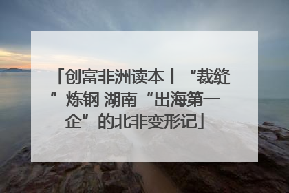 创富非洲读本丨“裁缝”炼钢 湖南“出海第一企”的北非变形记