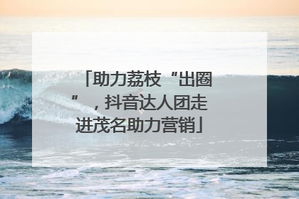 助力荔枝“出圈”，抖音达人团走进茂名助力营销