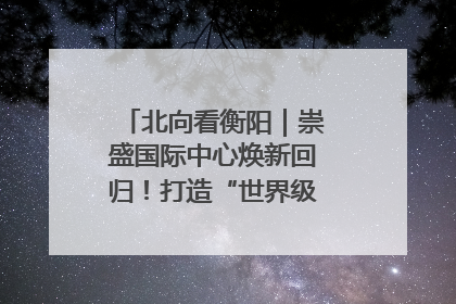 北向看衡阳｜崇盛国际中心焕新回归！打造“世界级美食主题公园”