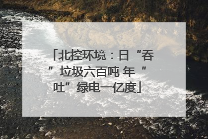 北控环境：日“吞”垃圾六百吨 年“吐”绿电一亿度
