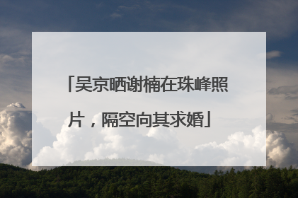 吴京晒谢楠在珠峰照片，隔空向其求婚