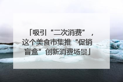 吸引“二次消费”，这个美食市集推“促销盲盒”创新消费场景