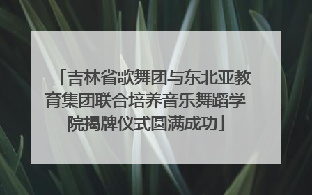 吉林省歌舞团与东北亚教育集团联合培养音乐舞蹈学院揭牌仪式圆满成功