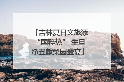 吉林夏日文旅添“国粹热” 生旦净丑献梨园盛宴