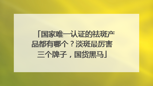 国家唯一认证的祛斑产品都有哪个？淡斑最厉害三个牌子，国货黑马