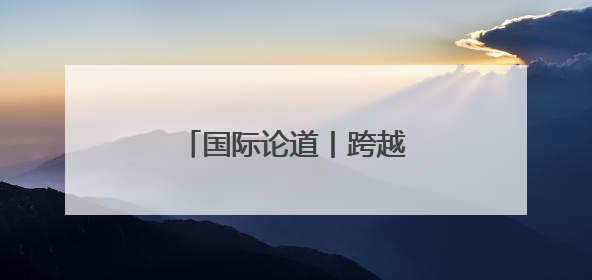 国际论道丨跨越山海 携手同行