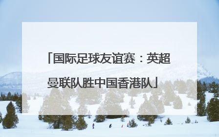 国际足球友谊赛：英超曼联队胜中国香港队