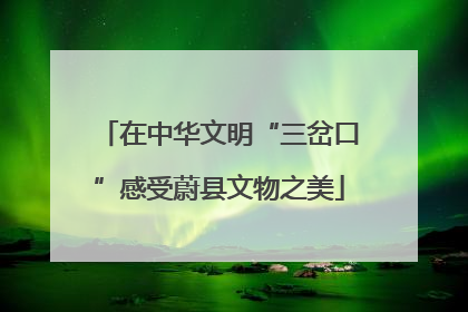 在中华文明“三岔口”感受蔚县文物之美