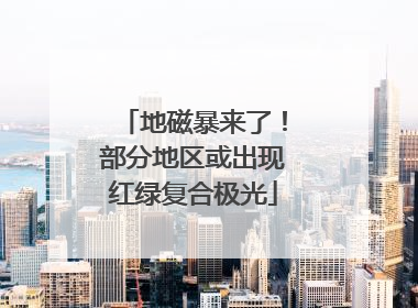 地磁暴来了！部分地区或出现红绿复合极光