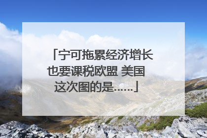 宁可拖累经济增长也要课税欧盟 美国这次图的是……
