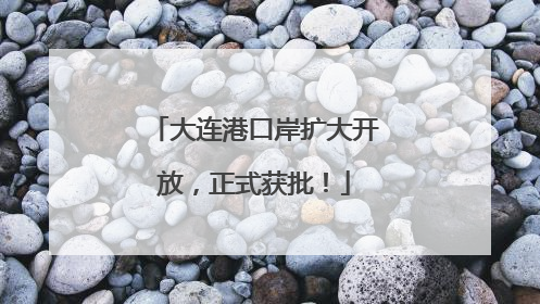 大连港口岸扩大开放，正式获批！
