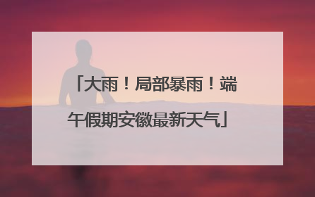 大雨！局部暴雨！端午假期安徽最新天气