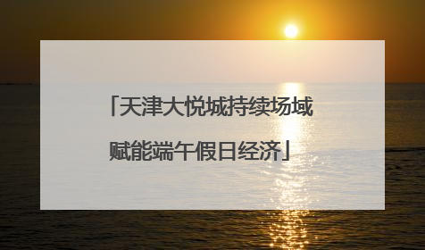 天津大悦城持续场域赋能端午假日经济