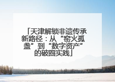 天津解锁非遗传承新路径：从“窑火孤盏”到“数字资产”的破圈实践