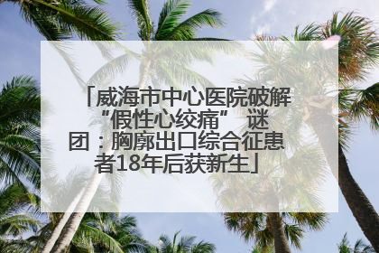 威海市中心医院破解 “假性心绞痛” 谜团：胸廓出口综合征患者18年后获新生