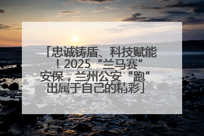 忠诚铸盾、科技赋能！2025“兰马赛”安保，兰州公安“跑”出属于自己的精彩