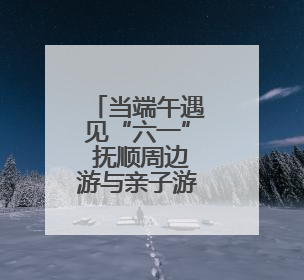 当端午遇见“六一” 抚顺周边游与亲子游齐升温