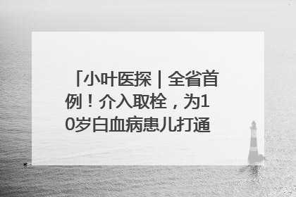 小叶医探｜全省首例！介入取栓，为10岁白血病患儿打通生命之“脉”
