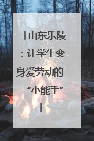 山东乐陵：让学生变身爱劳动的“小能手”