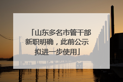 山东多名市管干部新职明确，此前公示拟进一步使用