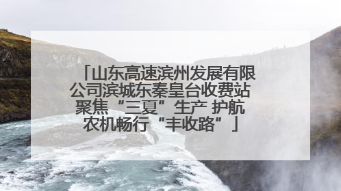 山东高速滨州发展有限公司滨城东秦皇台收费站聚焦“三夏”生产 护航农机畅行“丰收路”