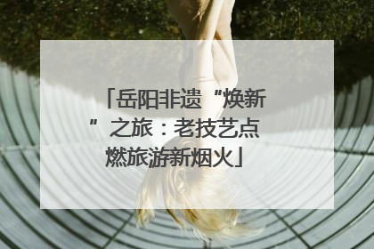 岳阳非遗“焕新”之旅：老技艺点燃旅游新烟火