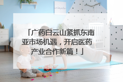广药白云山紧抓东南亚市场机遇，开启医药产业合作新篇！