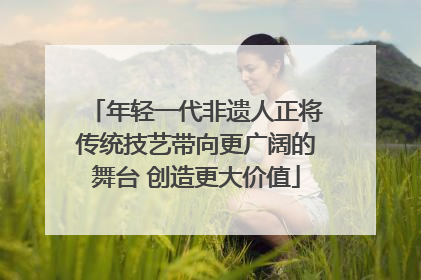 年轻一代非遗人正将传统技艺带向更广阔的舞台 创造更大价值