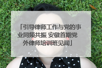 引导律师工作与党的事业同频共振 安徽首期党外律师培训班见闻