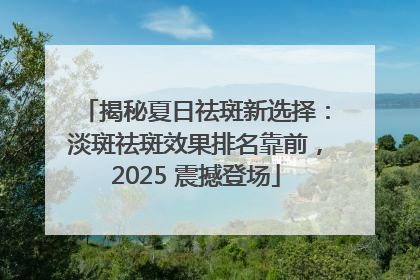 揭秘夏日祛斑新选择：淡斑祛斑效果排名靠前，2025 震撼登场