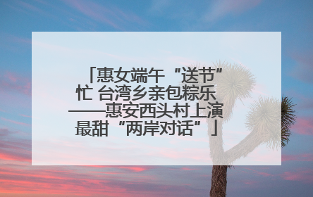 惠女端午“送节”忙 台湾乡亲包粽乐——惠安西头村上演最甜“两岸对话”