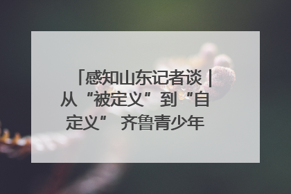 感知山东记者谈｜从“被定义”到“自定义” 齐鲁青少年书写时代新篇