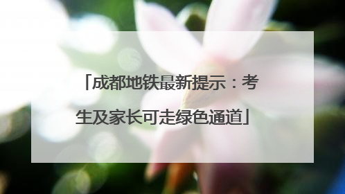 成都地铁最新提示：考生及家长可走绿色通道