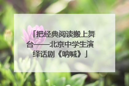 把经典阅读搬上舞台——北京中学生演绎话剧《呐喊》