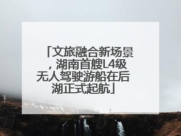 文旅融合新场景，湖南首艘L4级无人驾驶游船在后湖正式起航