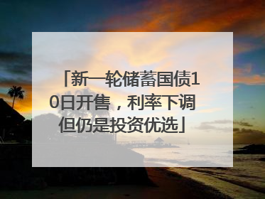 新一轮储蓄国债10日开售，利率下调但仍是投资优选