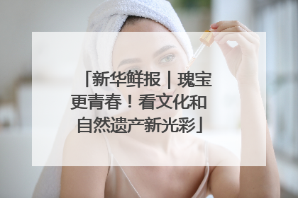新华鲜报｜瑰宝更青春！看文化和自然遗产新光彩