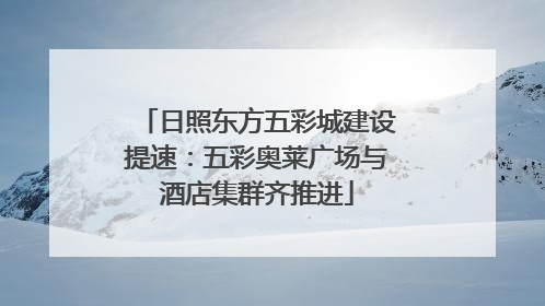 日照东方五彩城建设提速：五彩奥莱广场与酒店集群齐推进