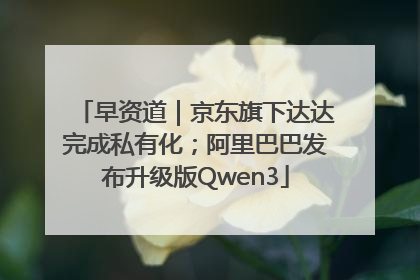 早资道｜京东旗下达达完成私有化；阿里巴巴发布升级版Qwen3