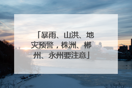 暴雨、山洪、地灾预警，株洲、郴州、永州要注意