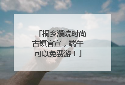 桐乡濮院时尚古镇官宣，端午可以免费游！
