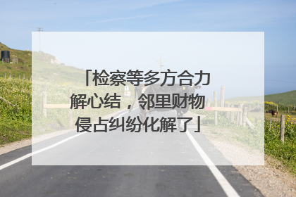 检察等多方合力解心结，邻里财物侵占纠纷化解了