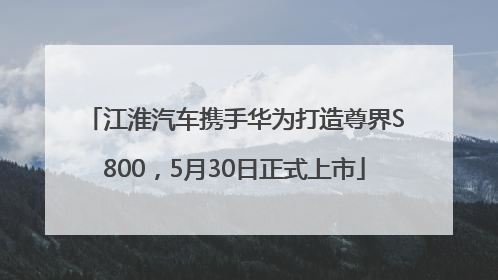 江淮汽车携手华为打造尊界S800，5月30日正式上市