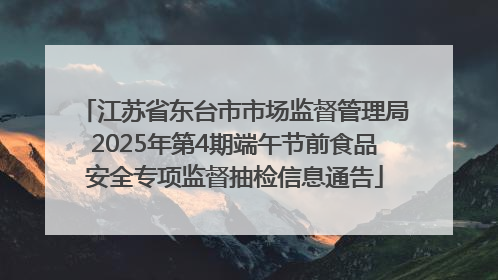 江苏省东台市市场监督管理局2025年第4期端午节前食品安全专项监督抽检信息通告
