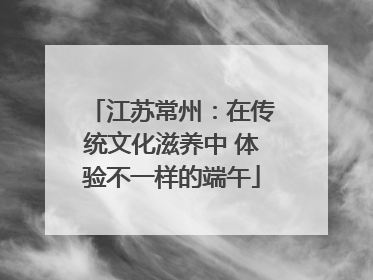 江苏常州：在传统文化滋养中 体验不一样的端午